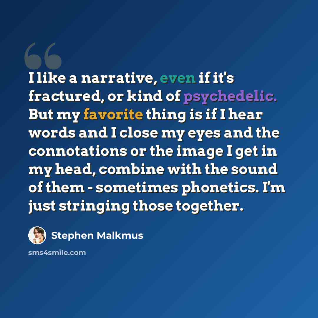 “I like a narrative, even if it's fractured, or kind of psychedelic. But my favorite thing is if I hear words and I close my eyes and the connotations or the image I get in my head, combine with the sound of them - sometimes phonetics. I'm just stringing those together.” quote by Stephen Malkmus
