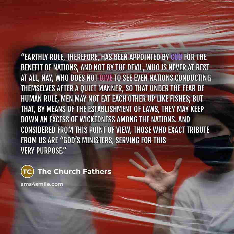“Earthly rule, therefore, has been appointed by God for the benefit of nations, and not by the devil, who is never at rest at all, nay, who does not love to see even nations conducting themselves after a quiet manner, so that under the fear of human rule, men may not eat each other up like fishes…” quote by The Church Fathers