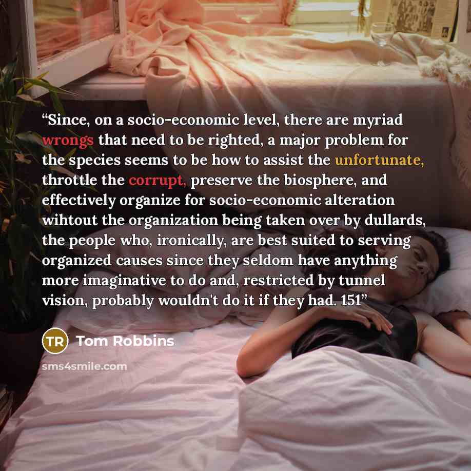 “Since, on a socio-economic level, there are myriad wrongs that need to be righted, a major problem for the species seems to be how to assist the unfortunate, throttle the corrupt, preserve the biosphere, and effectively organize for socio-economic alteration wihtout the organization being taken…” quote by Tom Robbins