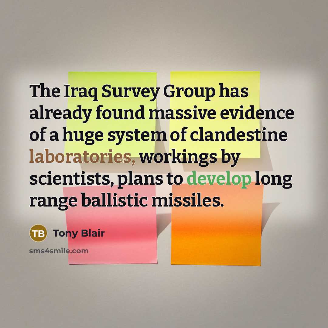 “The Iraq Survey Group has already found massive evidence of a huge system of clandestine laboratories, workings by scientists, plans to develop long range ballistic missiles.” quote by Tony Blair