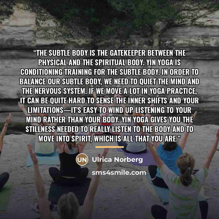 “The subtle body is the gatekeeper between the physical and the spiritual body. Yin Yoga is conditioning training for the subtle body. In order to balance our subtle body, we need to quiet the mind and the nervous system. If we move a lot in yoga practice, it can be quite hard to sense the inner…” quote by Ulrica Norberg