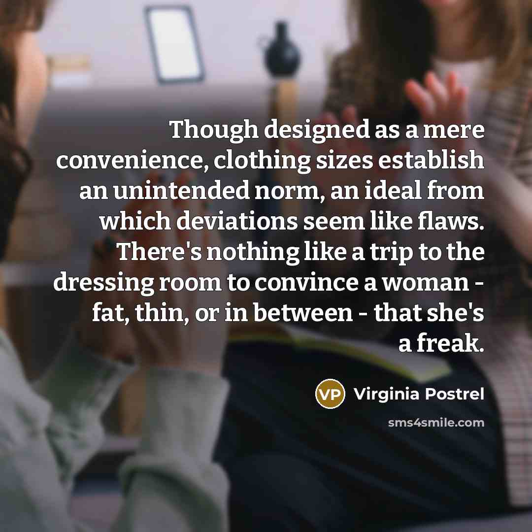 “Though designed as a mere convenience, clothing sizes establish an unintended norm, an ideal from which deviations seem like flaws. There's nothing like a trip to the dressing room to convince a woman - fat, thin, or in between - that she's a freak.” quote by Virginia Postrel