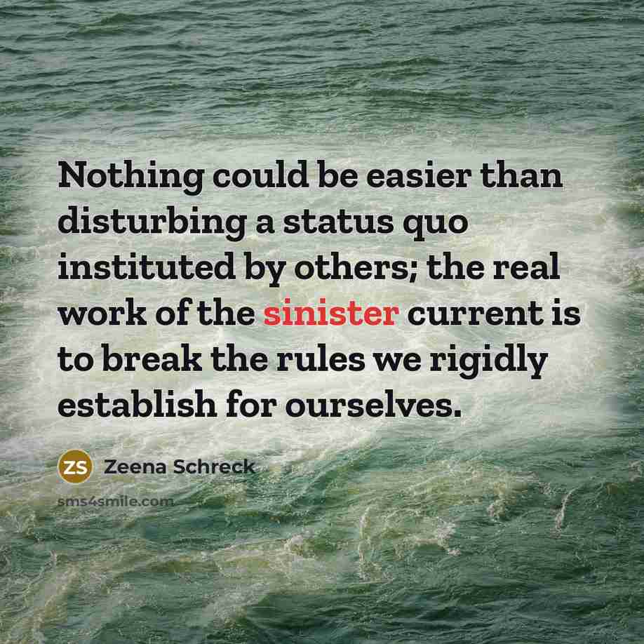 “Nothing could be easier than disturbing a status quo instituted by others; the real work of the sinister current is to break the rules we rigidly establish for ourselves.” quote by Zeena Schreck