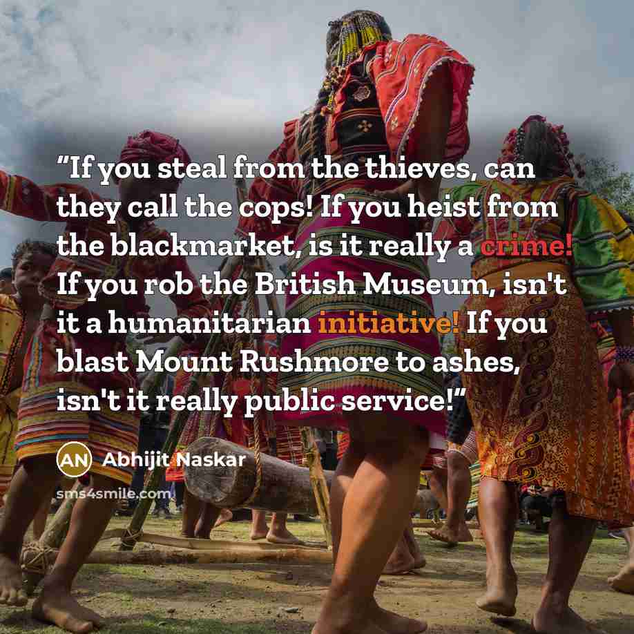 “If you steal from the thieves, can they call the cops! If you heist from the blackmarket, is it really a crime! If you rob the British Museum, isn't it a humanitarian initiative! If you blast Mount Rushmore to ashes, isn't it really public service!” quote by Abhijit Naskar