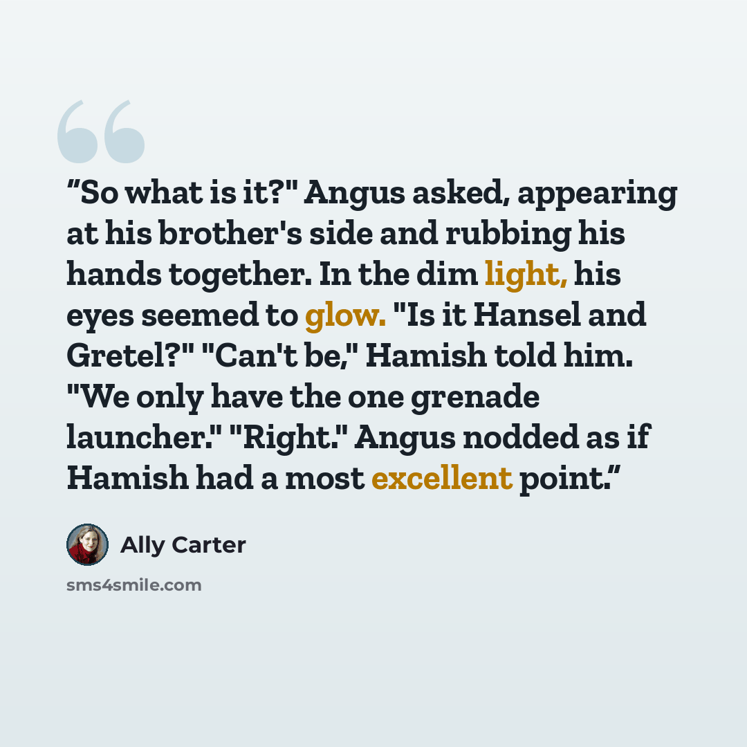 “So what is it?" Angus asked, appearing at his brother's side and rubbing his hands together. In the dim light, his eyes seemed to glow. "Is it Hansel and Gretel?" "Can't be," Hamish told him. "We only have the one grenade launcher." "Right." Angus nodded as if Hamish had a most excellent point.” quote by Ally Carter