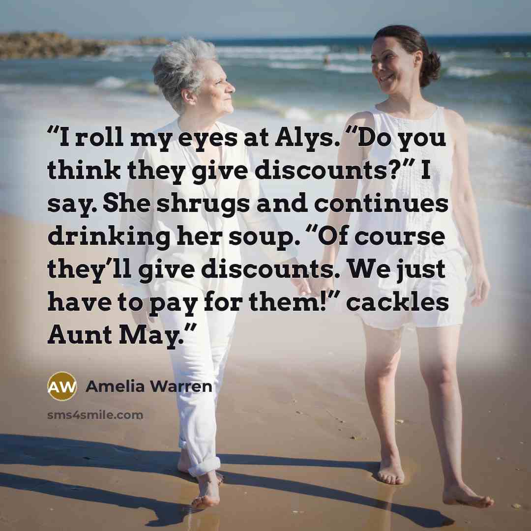 “I roll my eyes at Alys. “Do you think they give discounts?” I say. She shrugs and continues drinking her soup. “Of course they’ll give discounts. We just have to pay for them!” cackles Aunt May.” quote by Amelia Warren