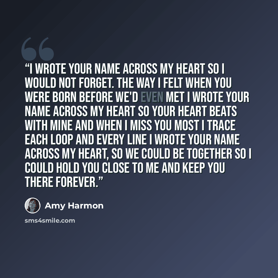 “I wrote your name across my heart So I would not forget. The way I felt when you were born Before we'd even met I wrote your name across my heart So your heart beats with mine And when I miss you most I trace Each loop and every line I wrote your name across my heart, So we could be together So I…” quote by Amy Harmon