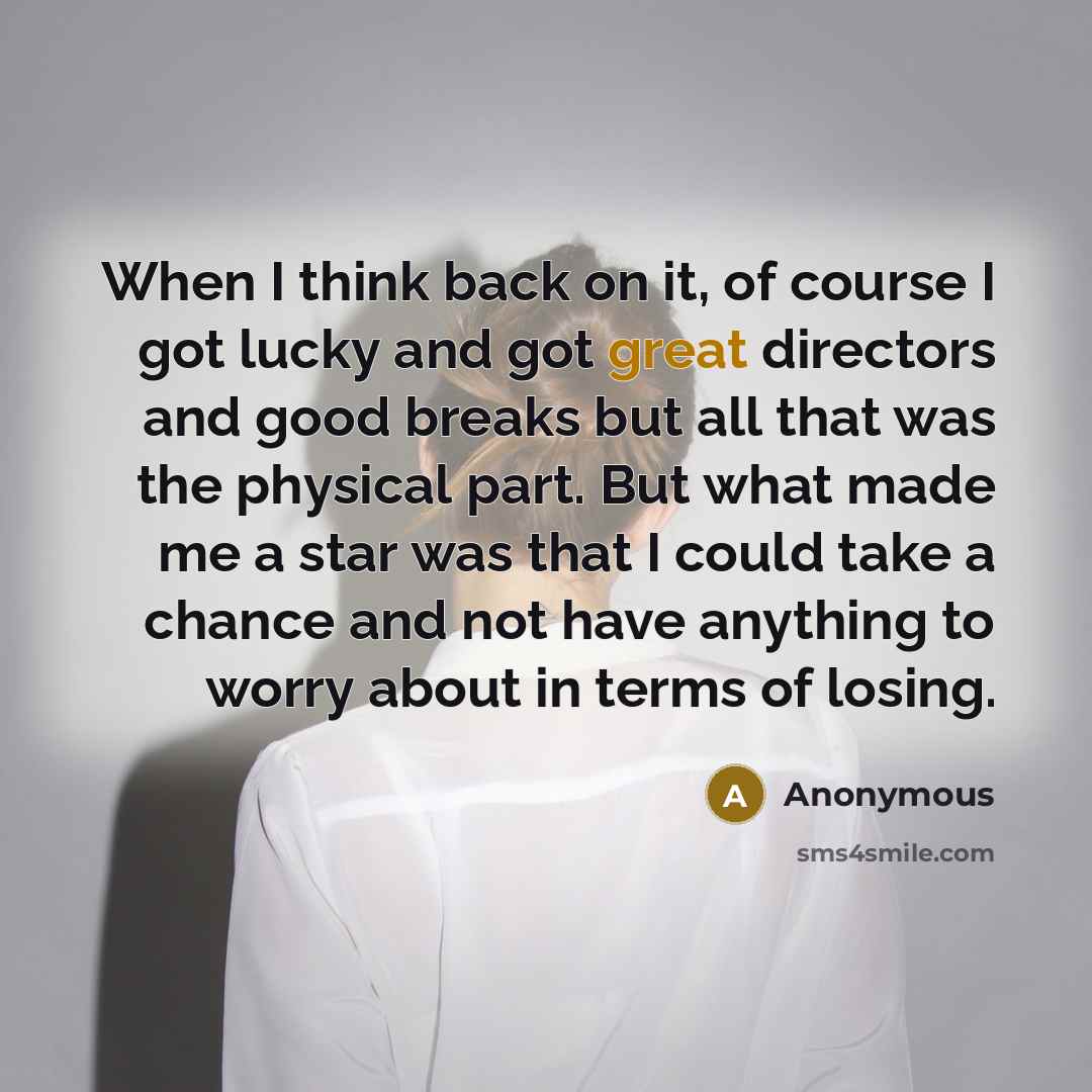 “When I think back on it, of course I got lucky and got great directors and good breaks but all that was the physical part. But what made me a star was that I could take a chance and not have anything to worry about in terms of losing.” quote by Anonymous