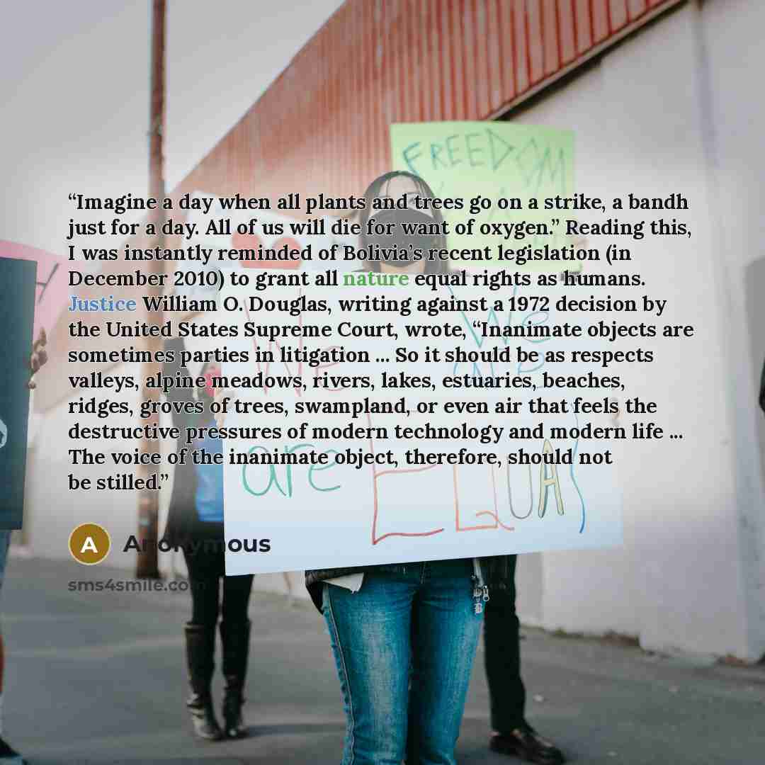 “Imagine a day when all plants and trees go on a strike, a bandh just for a day. All of us will die for want of oxygen.” Reading this, I was instantly reminded of Bolivia’s recent legislation (in December 2010) to grant all nature equal rights as humans. Justice William O. Douglas, writing against…” quote by Anonymous