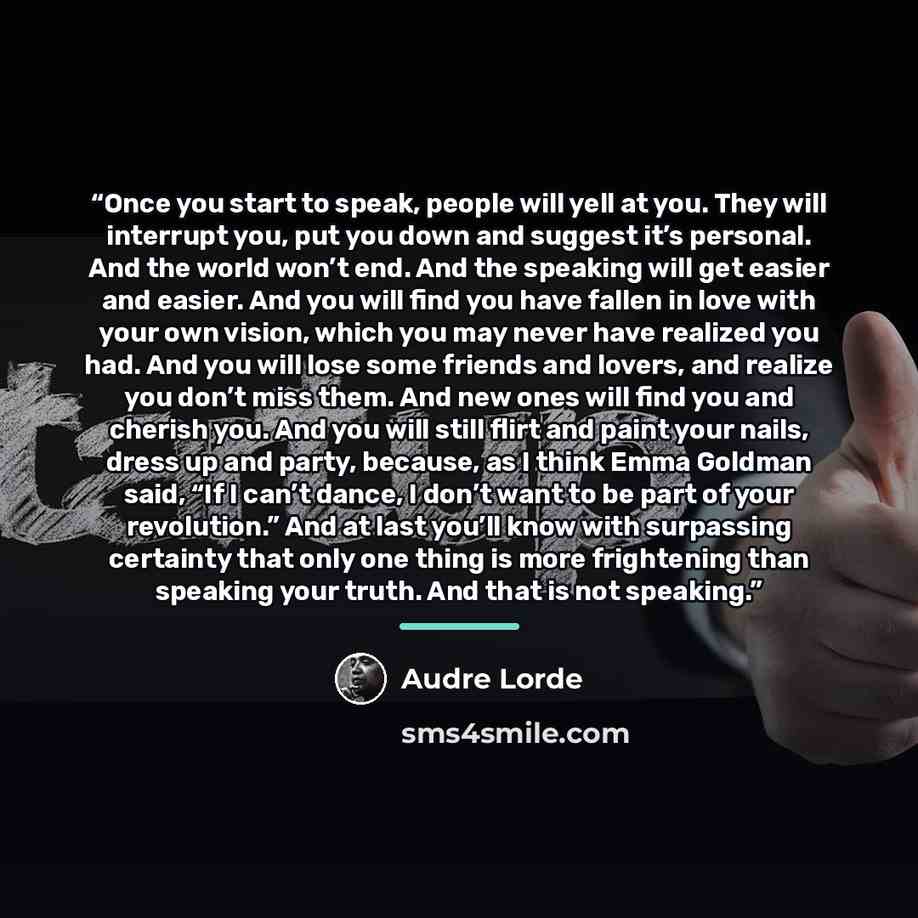 “Once you start to speak, people will yell at you. They will interrupt you, put you down and suggest it’s personal. And the world won’t end. And the speaking will get easier and easier. And you will find you have fallen in love with your own vision, which you may never have realized you had. And…” quote by Audre Lorde