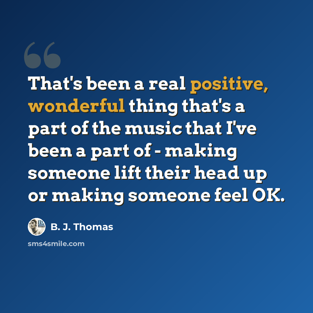 “That's been a real positive, wonderful thing that's a part of the music that I've been a part of - making someone lift their head up or making someone feel OK.” quote by B. J. Thomas