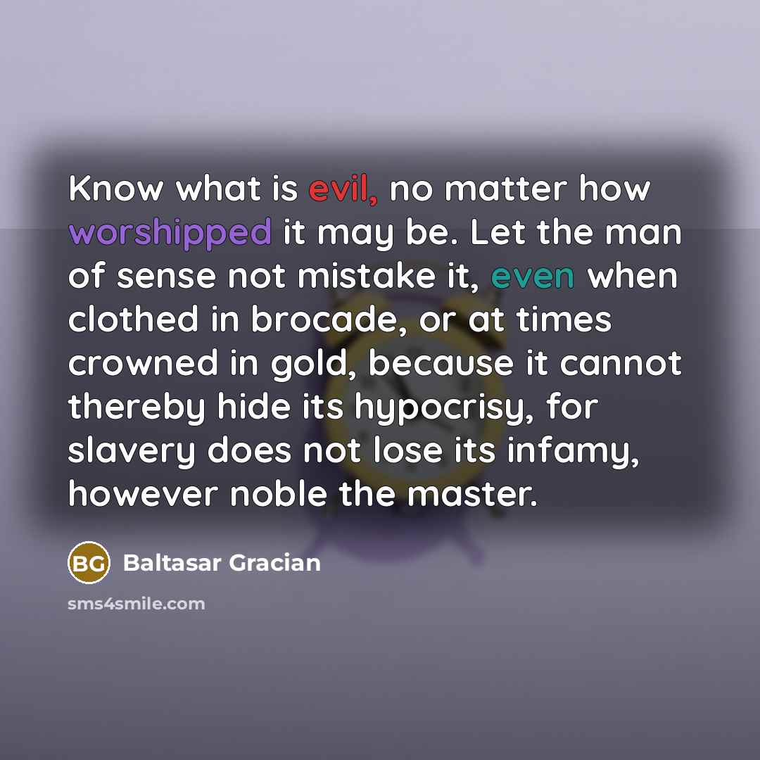 “Know what is evil, no matter how worshipped it may be. Let the man of sense not mistake it, even when clothed in brocade, or at times crowned in gold, because it cannot thereby hide its hypocrisy, for slavery does not lose its infamy, however noble the master.” quote by Baltasar Gracian