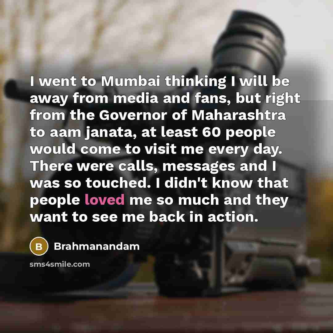 “I went to Mumbai thinking I will be away from media and fans, but right from the Governor of Maharashtra to aam janata, at least 60 people would come to visit me every day. There were calls, messages and I was so touched. I didn't know that people loved me so much and they want to see me back in…” quote by Brahmanandam