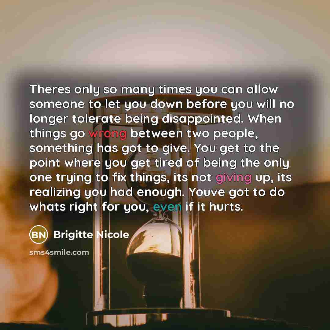 “Theres only so many times you can allow someone to let you down before you will no longer tolerate being disappointed. When things go wrong between two people, something has got to give. You get to the point where you get tired of being the only one trying to fix things, its not giving up, its…” quote by Brigitte Nicole