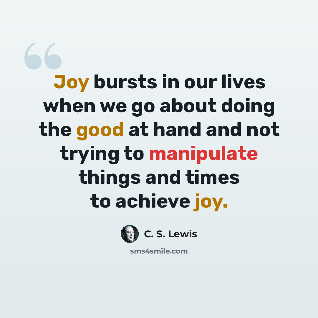“Joy bursts in our lives when we go about doing the good at hand and not trying to manipulate things and times to achieve joy.” quote by C. S. Lewis