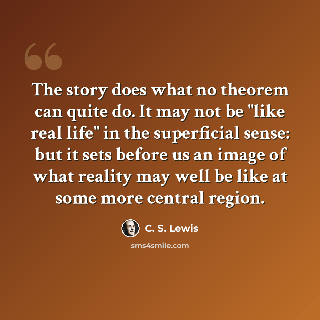“The story does what no theorem can quite do. It may not be "like real life" in the superficial sense: but it sets before us an image of what reality may well be like at some more central region.” quote by C. S. Lewis