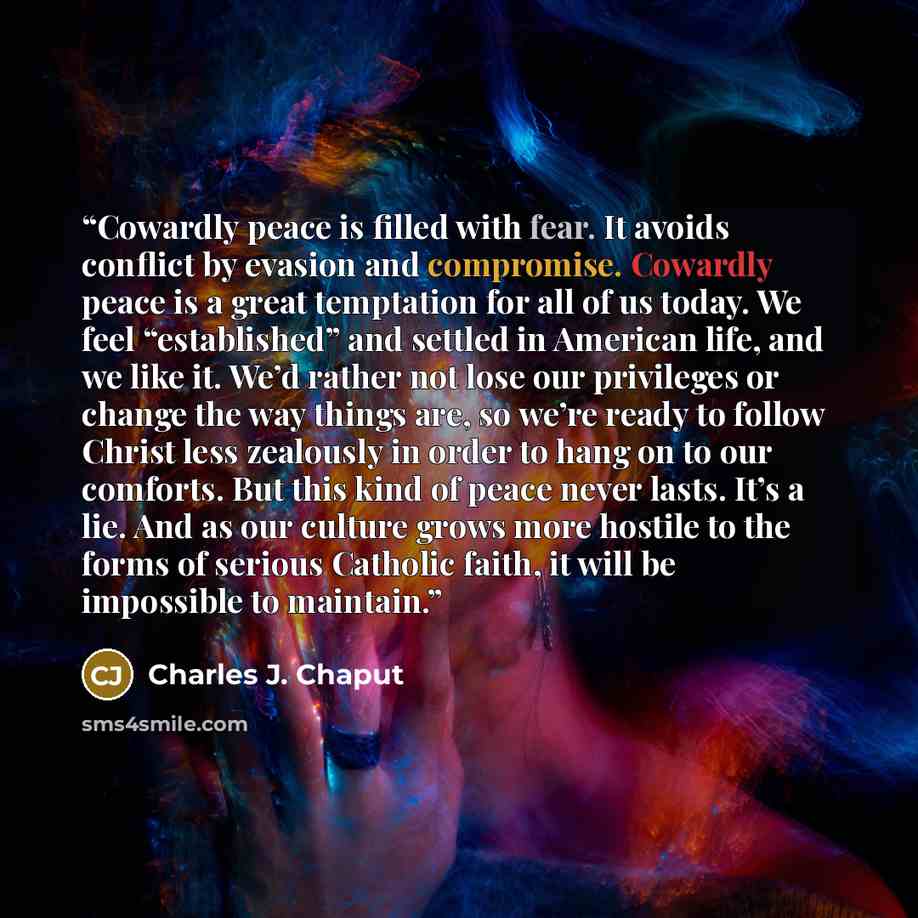“Cowardly peace is filled with fear. It avoids conflict by evasion and compromise. Cowardly peace is a great temptation for all of us today. We feel “established” and settled in American life, and we like it. We’d rather not lose our privileges or change the way things are, so we’re ready to follow…” quote by Charles J. Chaput