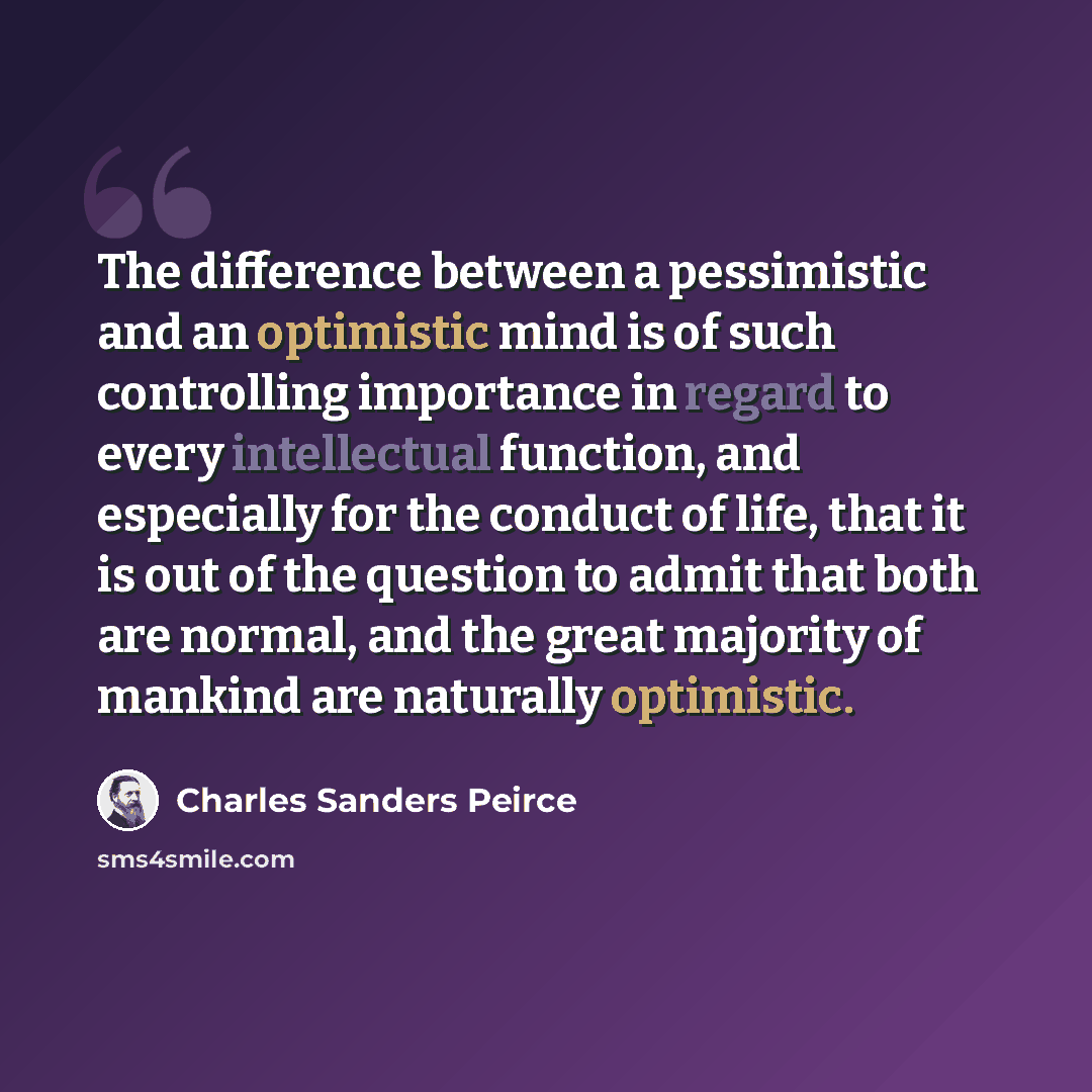 “The difference between a pessimistic and an optimistic mind is of such controlling importance in regard to every intellectual function, and especially for the conduct of life, that it is out of the question to admit that both are normal, and the great majority of mankind are naturally optimistic.” quote by Charles Sanders Peirce