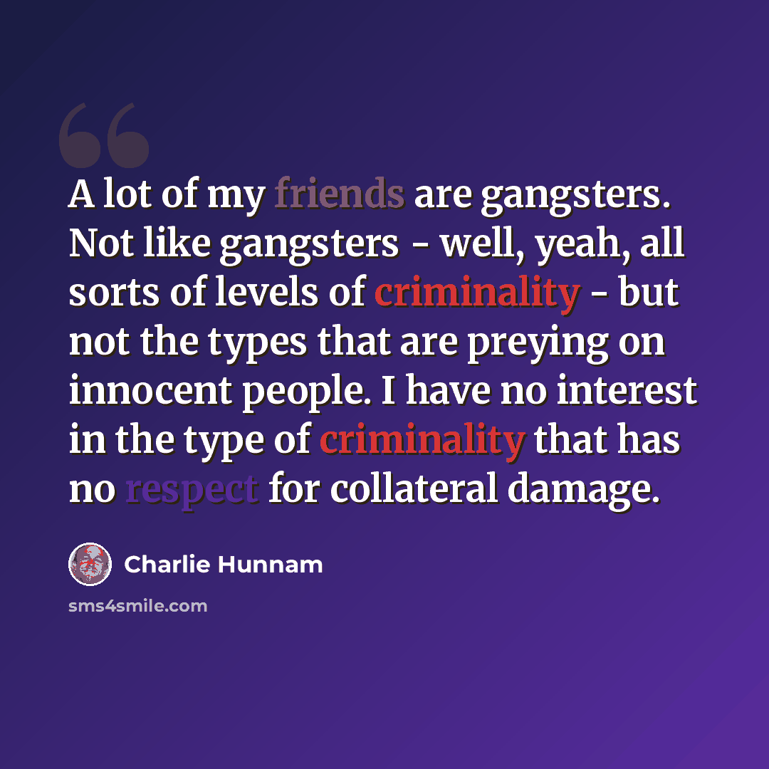 “A lot of my friends are gangsters. Not like gangsters - well, yeah, all sorts of levels of criminality - but not the types that are preying on innocent people. I have no interest in the type of criminality that has no respect for collateral damage.” quote by Charlie Hunnam