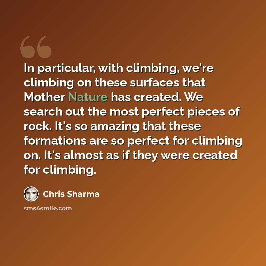 “In particular, with climbing, we're climbing on these surfaces that Mother Nature has created. We search out the most perfect pieces of rock. It's so amazing that these formations are so perfect for climbing on. It's almost as if they were created for climbing.” quote by Chris Sharma