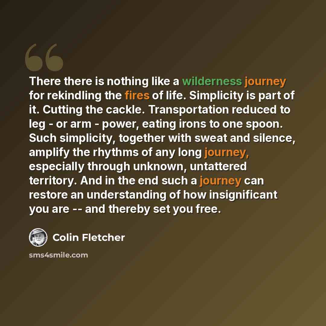 “There there is nothing like a wilderness journey for rekindling the fires of life. Simplicity is part of it. Cutting the cackle. Transportation reduced to leg - or arm - power, eating irons to one spoon. Such simplicity, together with sweat and silence, amplify the rhythms of any long journey…” quote by Colin Fletcher
