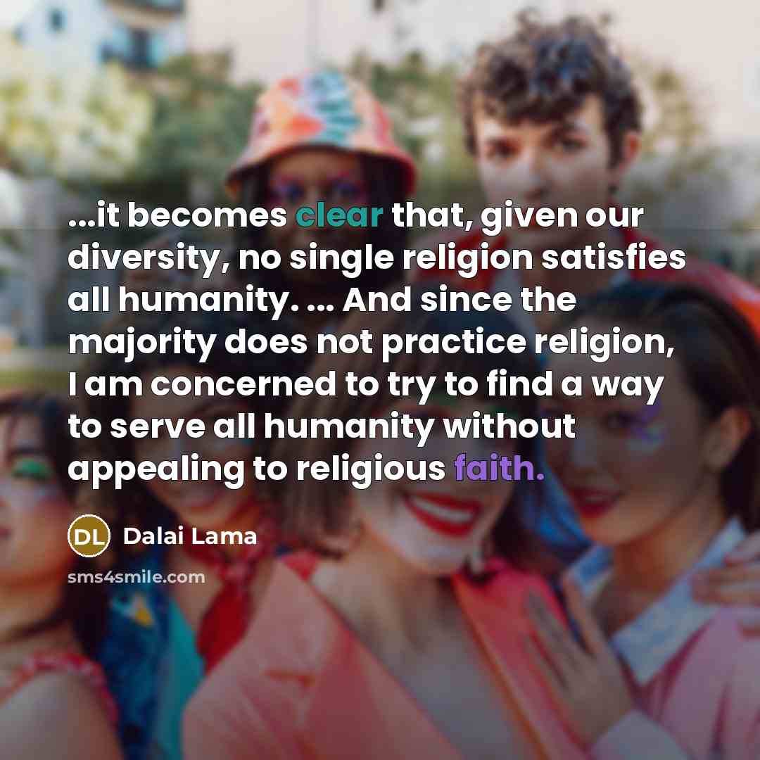 “...it becomes clear that, given our diversity, no single religion satisfies all humanity. ... And since the majority does not practice religion, I am concerned to try to find a way to serve all humanity without appealing to religious faith.” quote by Dalai Lama