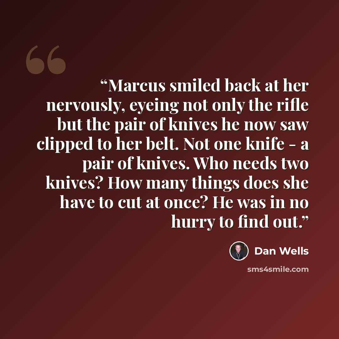 “Marcus smiled back at her nervously, eyeing not only the rifle but the pair of knives he now saw clipped to her belt. Not one knife - a pair of knives. Who needs two knives? How many things does she have to cut at once? He was in no hurry to find out.” quote by Dan Wells