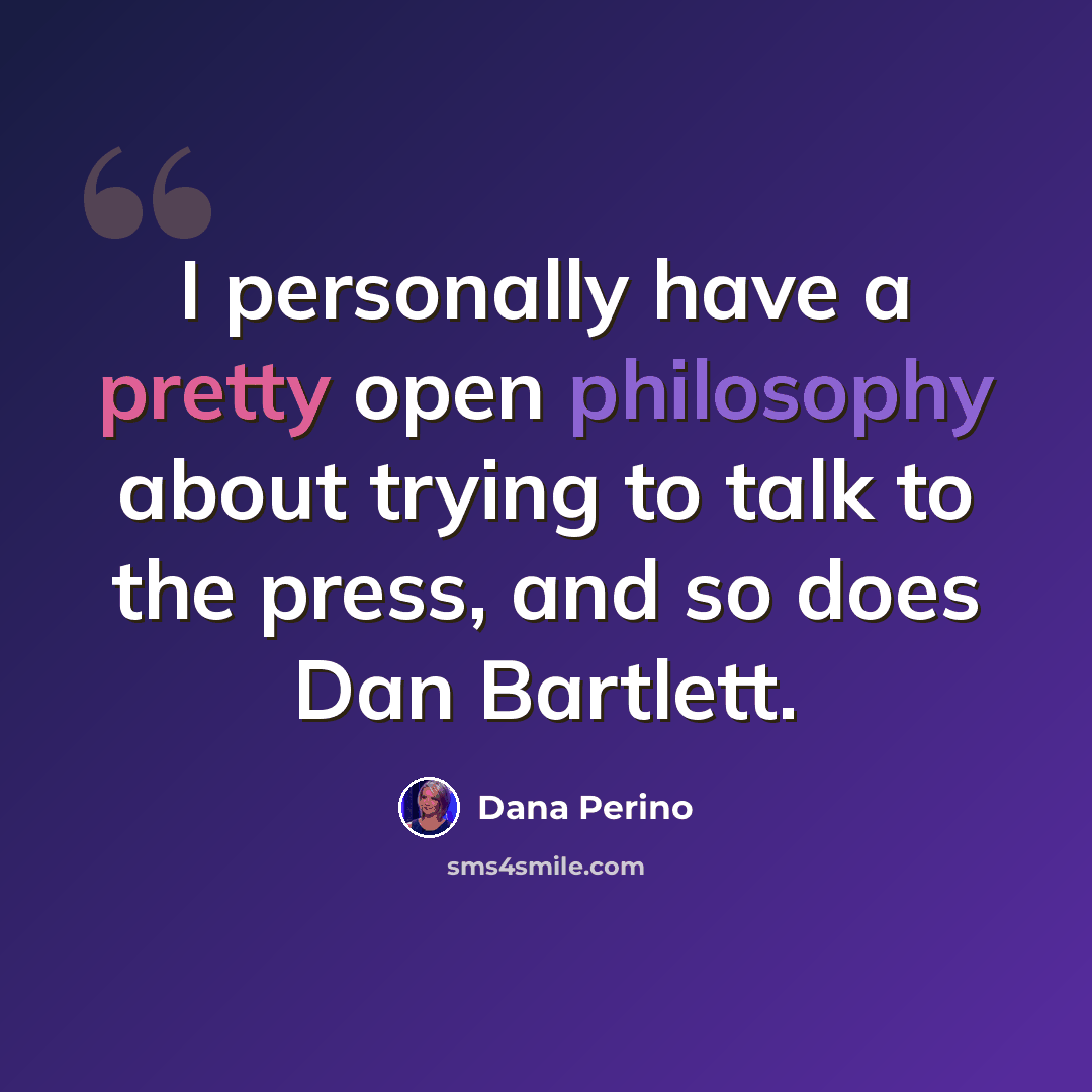 “I personally have a pretty open philosophy about trying to talk to the press, and so does Dan Bartlett.” quote by Dana Perino