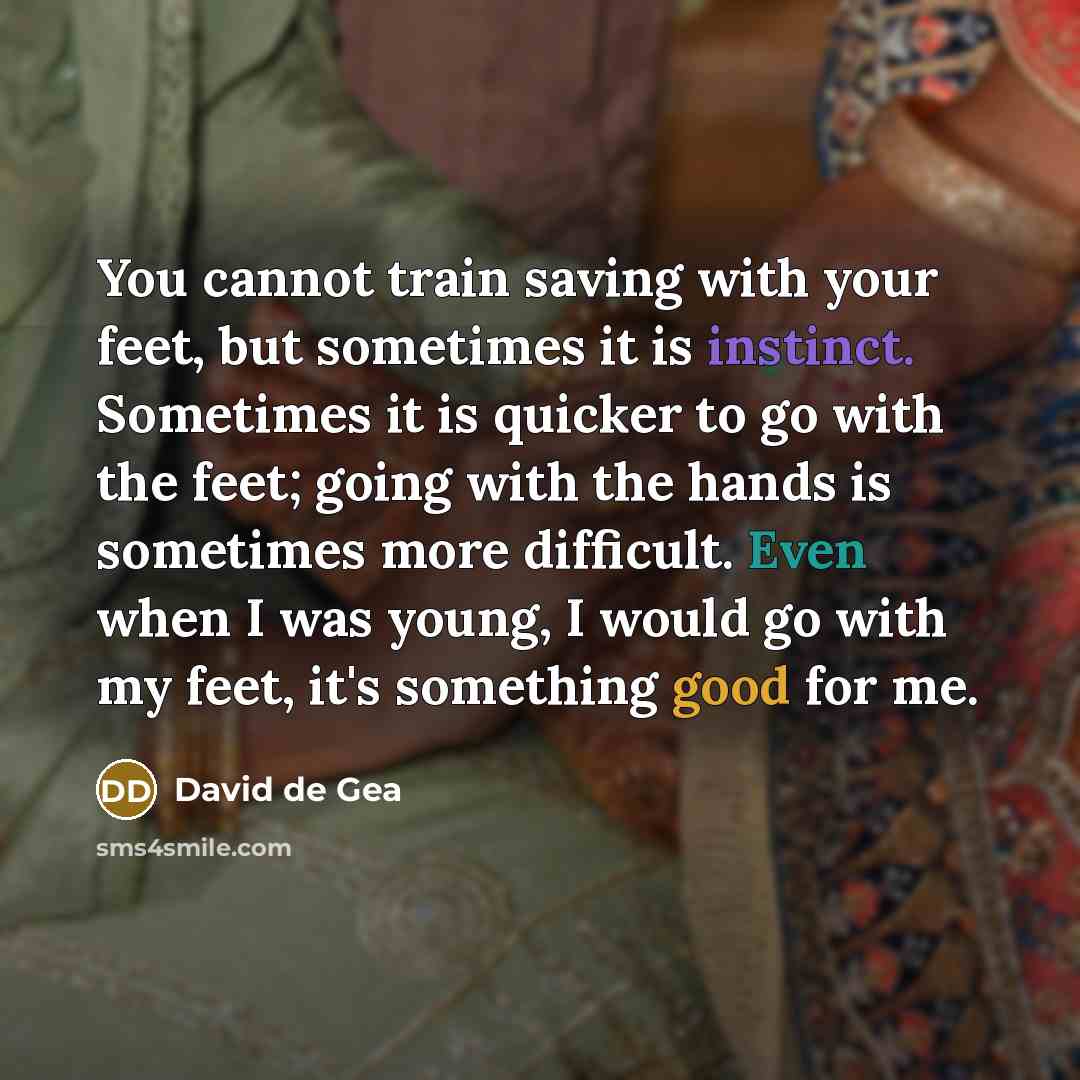 “You cannot train saving with your feet, but sometimes it is instinct. Sometimes it is quicker to go with the feet; going with the hands is sometimes more difficult. Even when I was young, I would go with my feet, it's something good for me.” quote by David de Gea