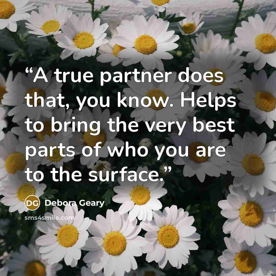 “A true partner does that, you know. Helps to bring the very best parts of who you are to the surface.” quote by Debora Geary