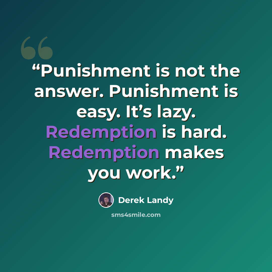 “Punishment is not the answer. Punishment is easy. It’s lazy. Redemption is hard. Redemption makes you work.” quote by Derek Landy