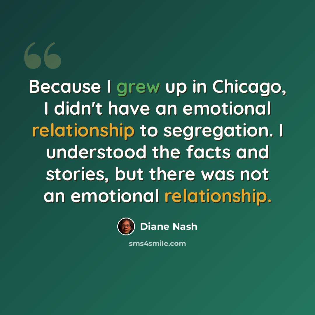 “Because I grew up in Chicago, I didn't have an emotional relationship to segregation. I understood the facts and stories, but there was not an emotional relationship.” quote by Diane Nash