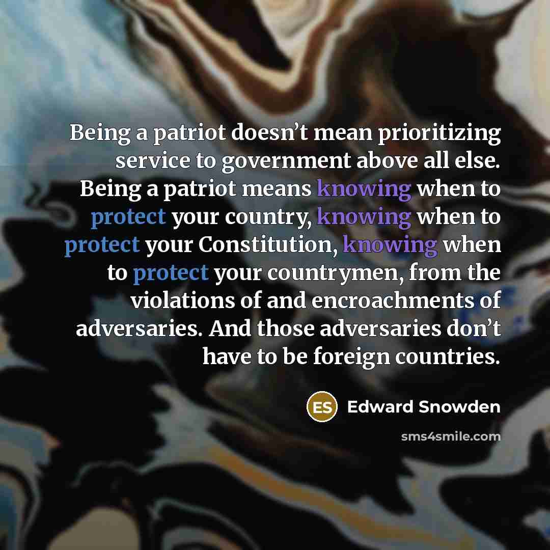 “Being a patriot doesn’t mean prioritizing service to government above all else. Being a patriot means knowing when to protect your country, knowing when to protect your Constitution, knowing when to protect your countrymen, from the violations of and encroachments of adversaries. And those…” quote by Edward Snowden