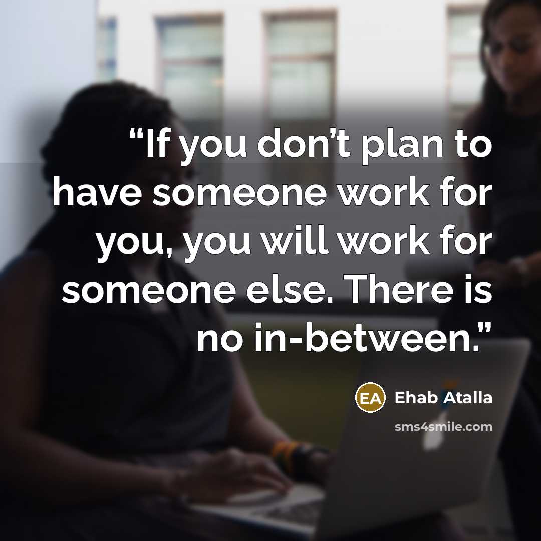 “If you don’t plan to have someone work for you, you will work for someone else. There is no in-between.” quote by Ehab Atalla