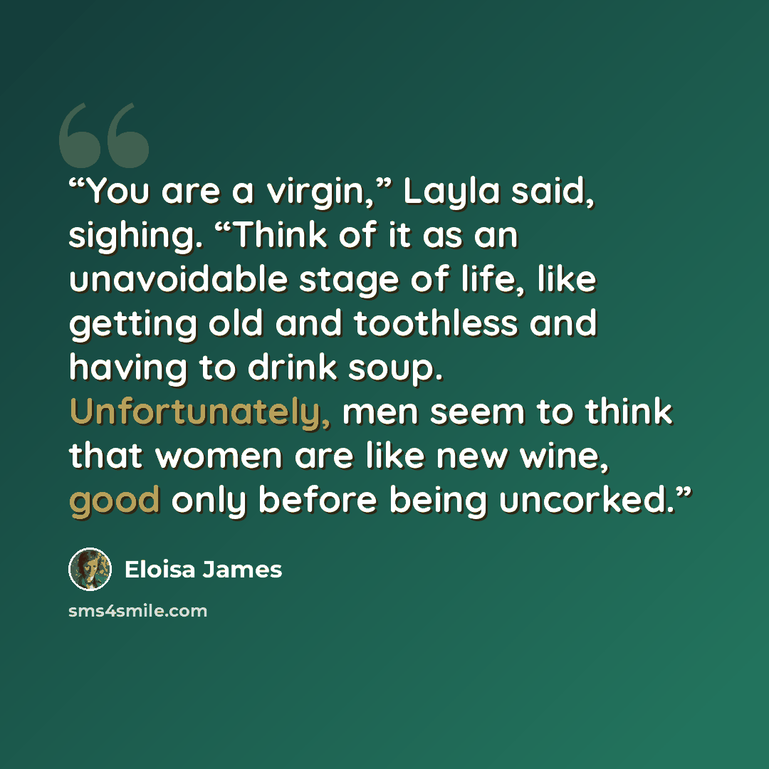 “You are a virgin,” Layla said, sighing. “Think of it as an unavoidable stage of life, like getting old and toothless and having to drink soup. Unfortunately, men seem to think that women are like new wine, good only before being uncorked.” quote by Eloisa James