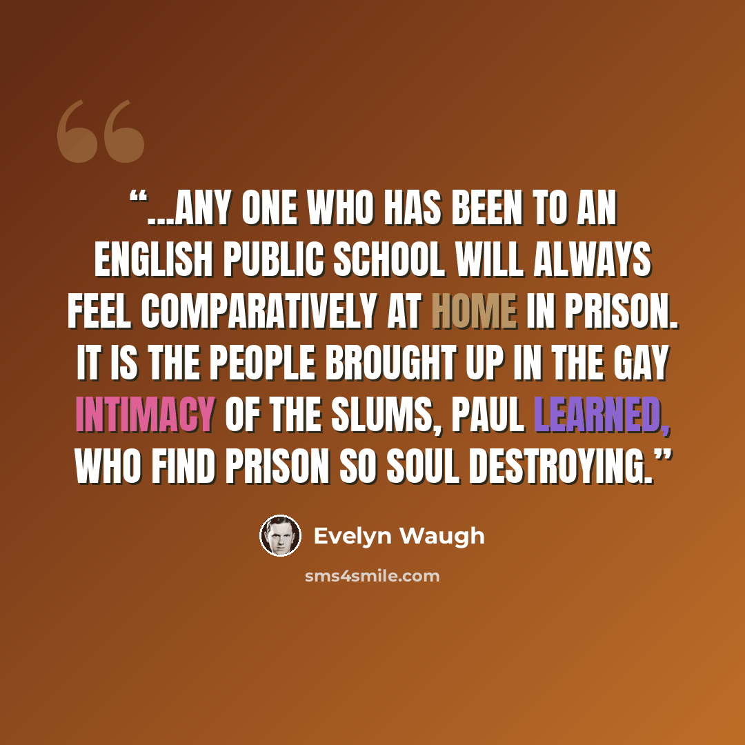 “...any one who has been to an English public school will always feel comparatively at home in prison. It is the people brought up in the gay intimacy of the slums, Paul learned, who find prison so soul destroying.” quote by Evelyn Waugh