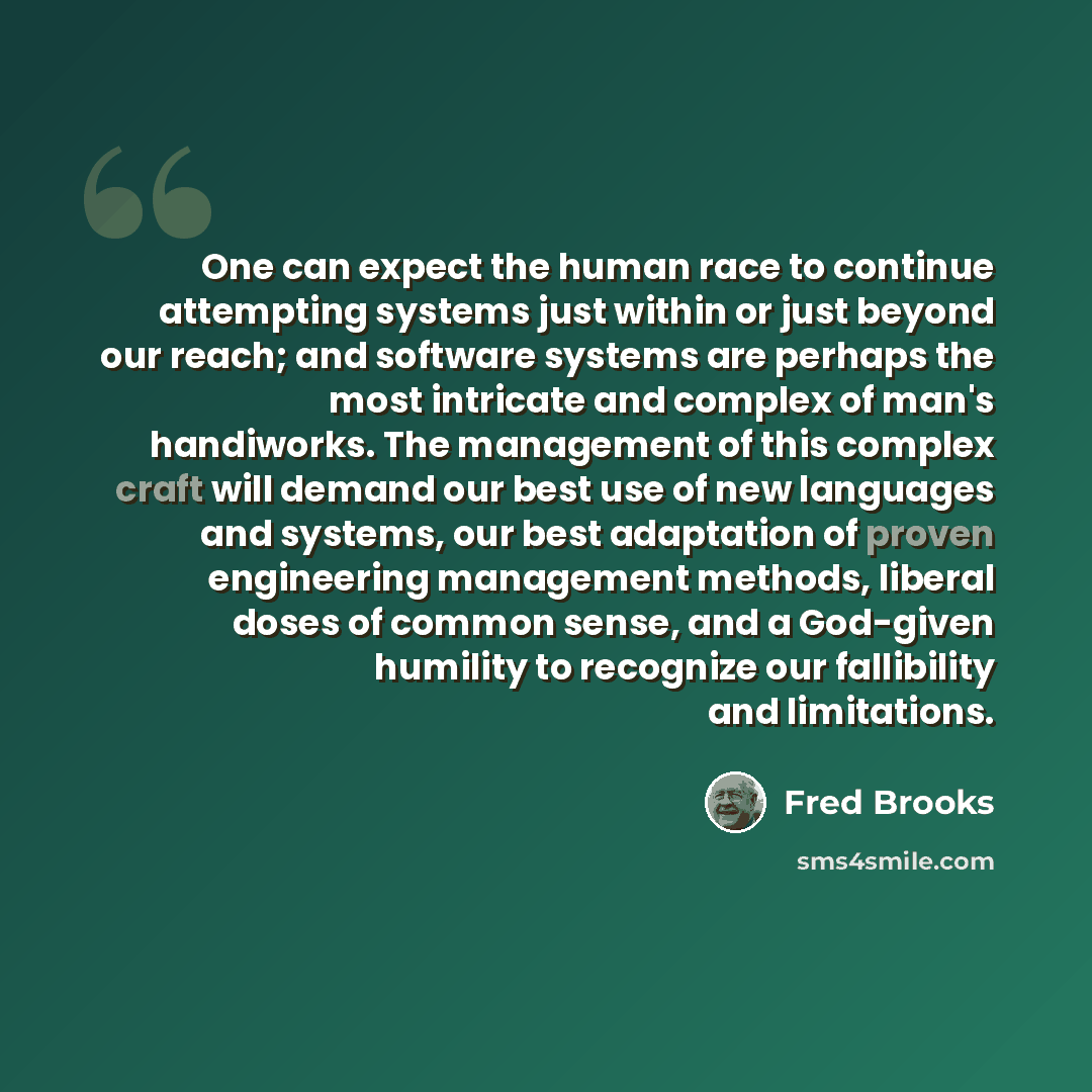 “One can expect the human race to continue attempting systems just within or just beyond our reach; and software systems are perhaps the most intricate and complex of man's handiworks. The management of this complex craft will demand our best use of new languages and systems, our best adaptation of…” quote by Fred Brooks