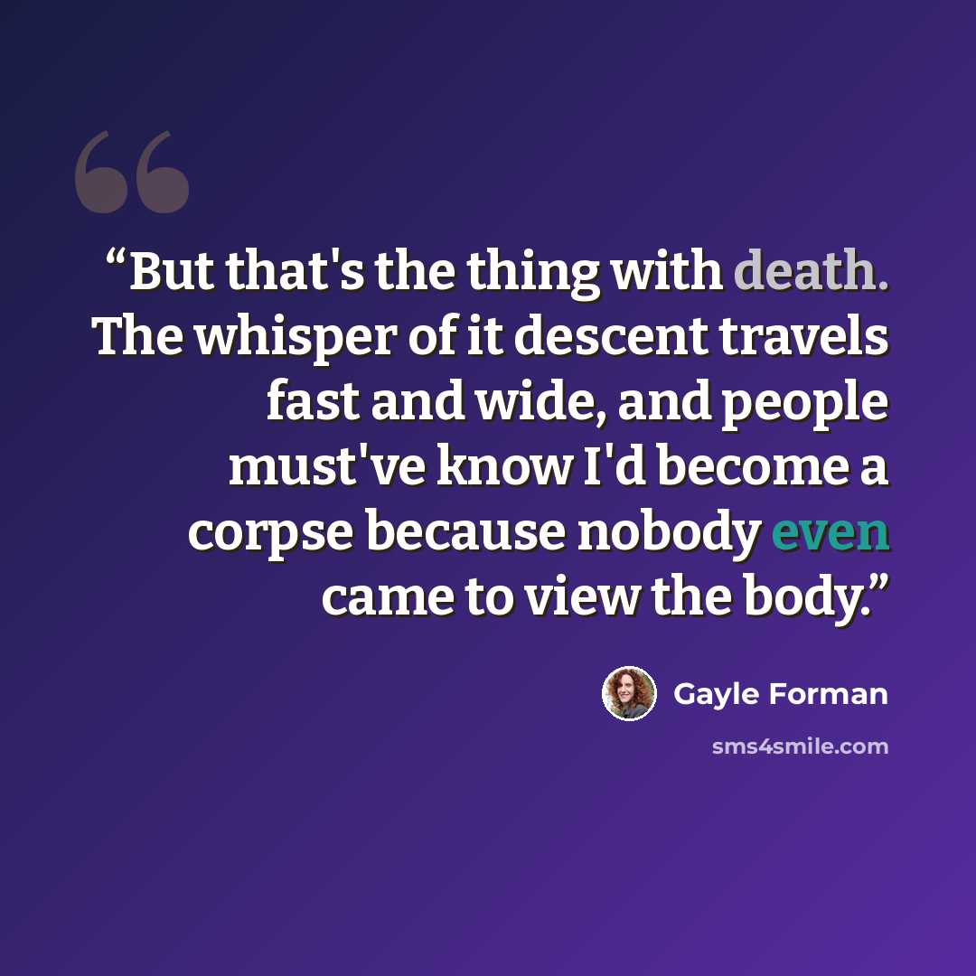 “But that's the thing with death. The whisper of it descent travels fast and wide, and people must've know I'd become a corpse because nobody even came to view the body.” quote by Gayle Forman