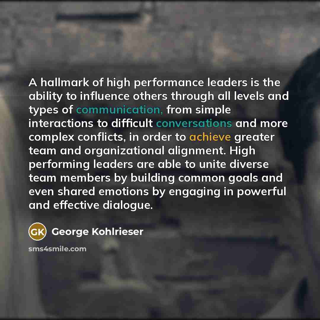 “A hallmark of high performance leaders is the ability to influence others through all levels and types of communication, from simple interactions to difficult conversations and more complex conflicts, in order to achieve greater team and organizational alignment. High performing leaders are able…” quote by George Kohlrieser