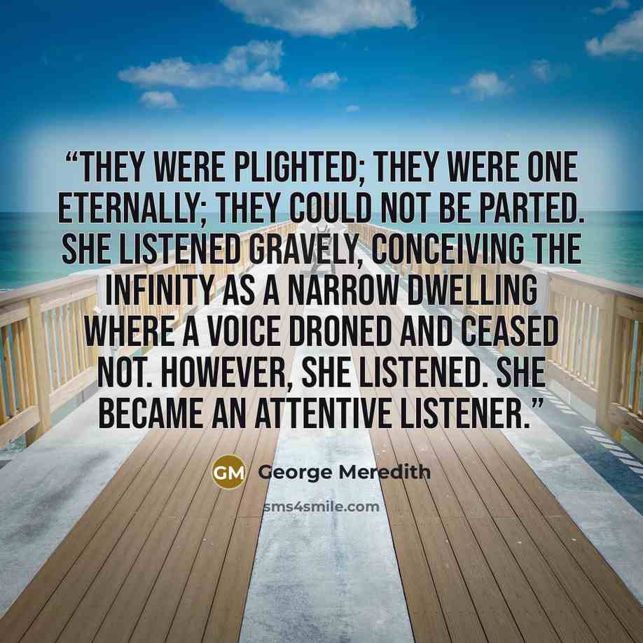 “They were plighted; they were one eternally; they could not be parted. She listened gravely, conceiving the infinity as a narrow dwelling where a voice droned and ceased not. However, she listened. She became an attentive listener.” quote by George Meredith