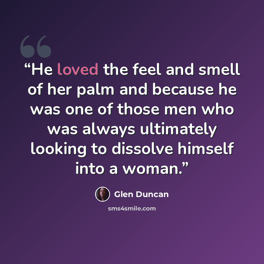 “He loved the feel and smell of her palm and because he was one of those men who was always ultimately looking to dissolve himself into a woman.” quote by Glen Duncan