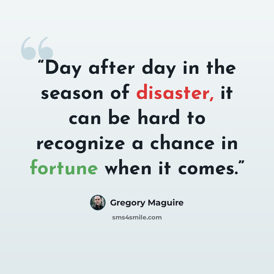 “Day after day in the season of disaster, it can be hard to recognize a chance in fortune when it comes.” quote by Gregory Maguire