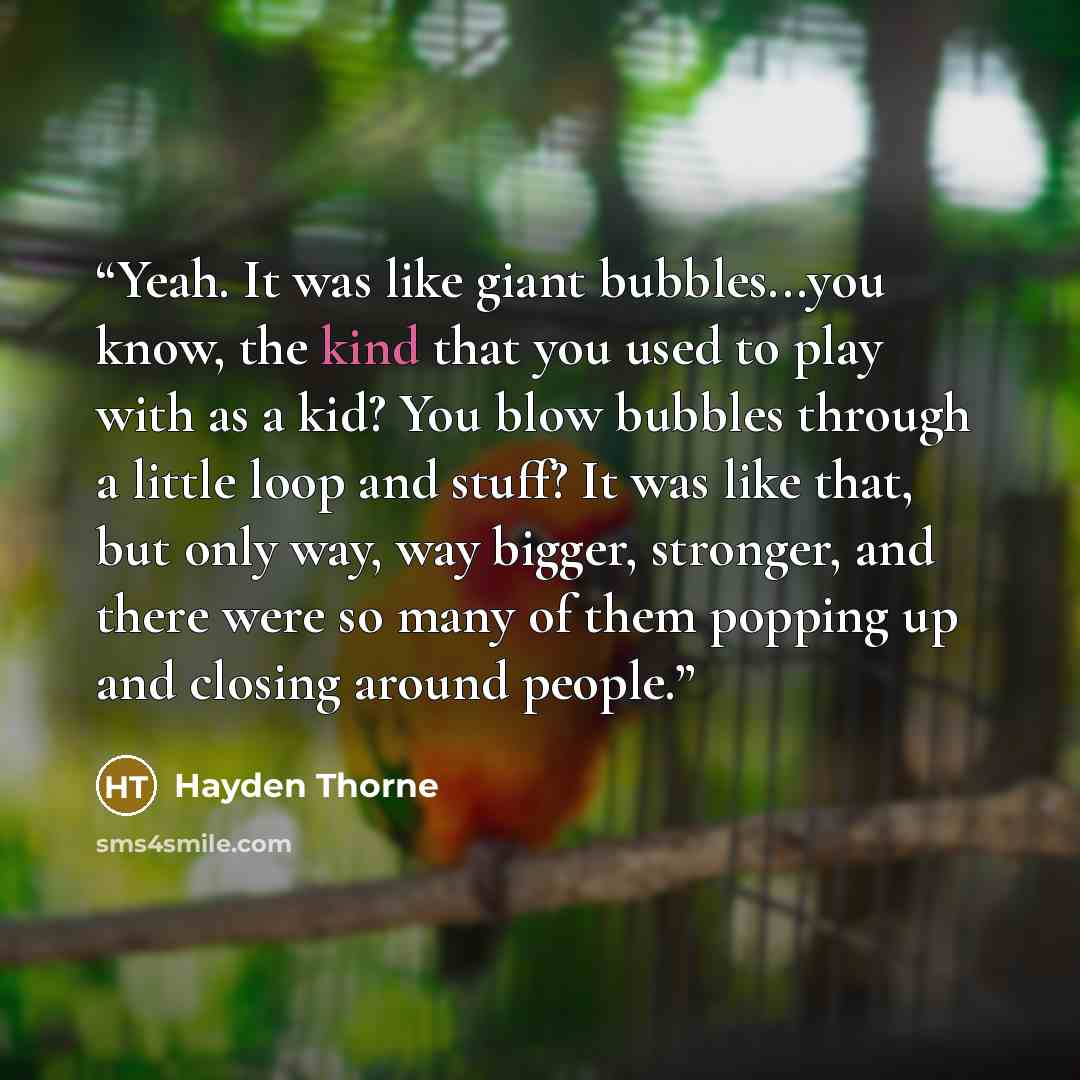 “Yeah. It was like giant bubbles...you know, the kind that you used to play with as a kid? You blow bubbles through a little loop and stuff? It was like that, but only way, way bigger, stronger, and there were so many of them popping up and closing around people.” quote by Hayden Thorne