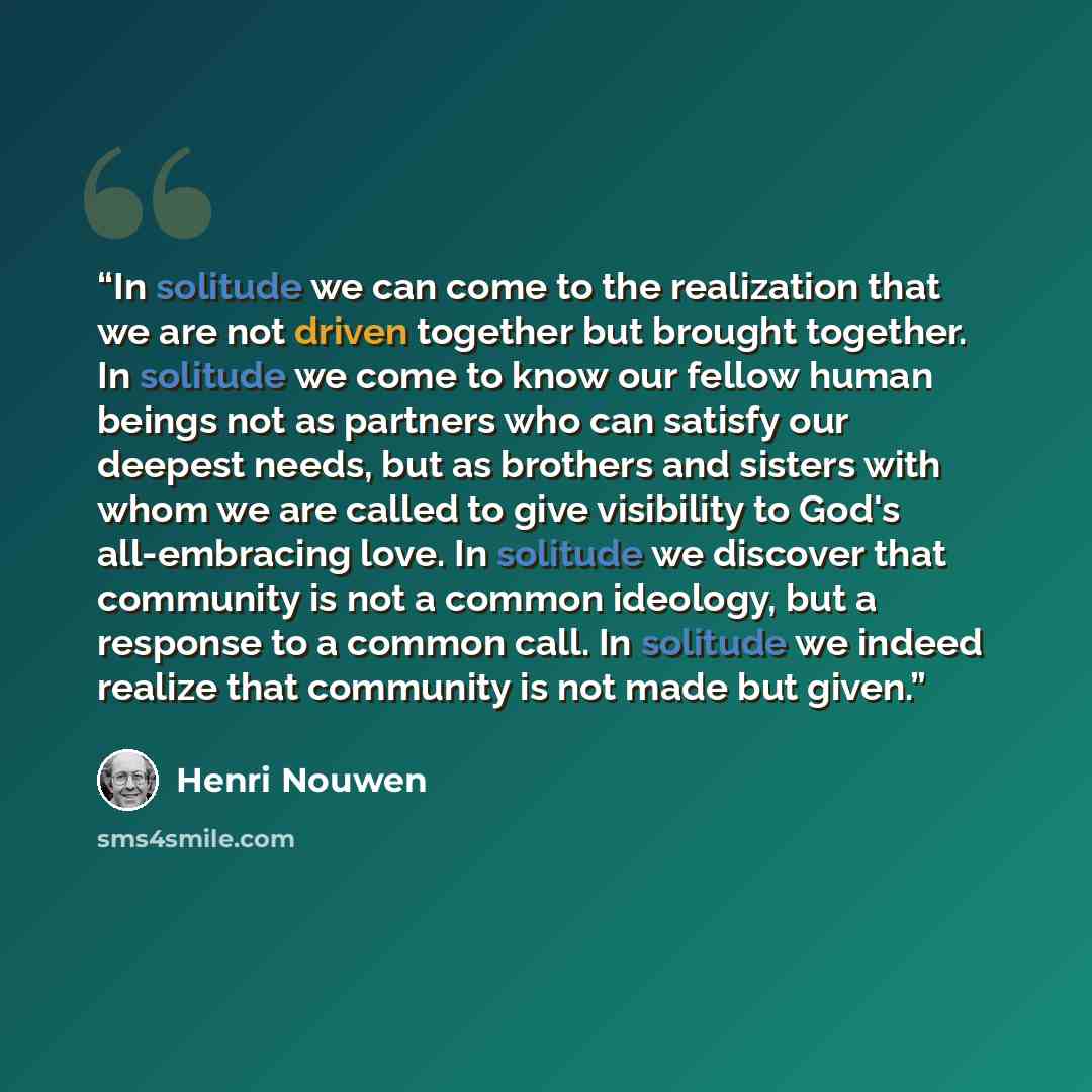 “In solitude we can come to the realization that we are not driven together but brought together. In solitude we come to know our fellow human beings not as partners who can satisfy our deepest needs, but as brothers and sisters with whom we are called to give visibility to God's all-embracing…” quote by Henri Nouwen
