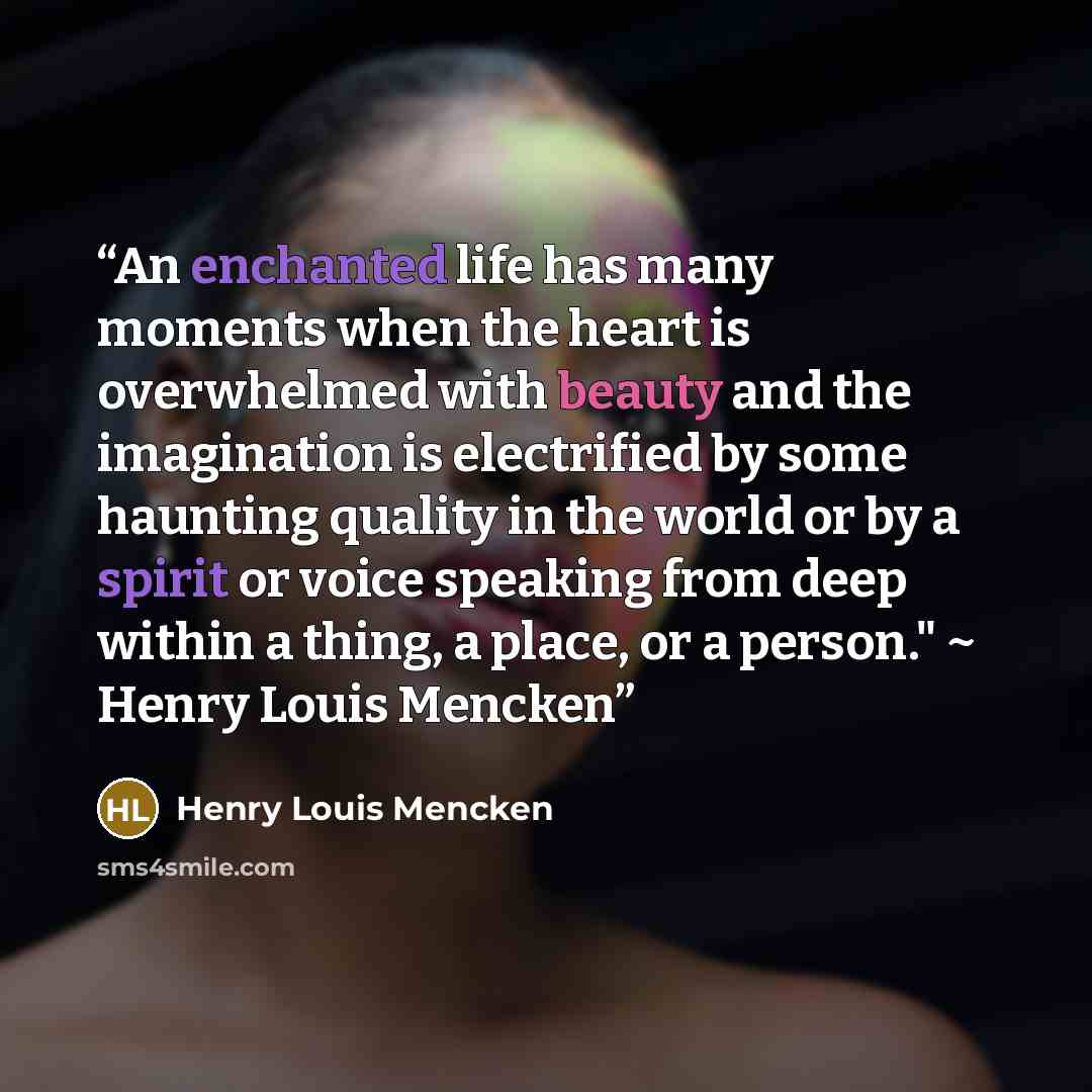 “An enchanted life has many moments when the heart is overwhelmed with beauty and the imagination is electrified by some haunting quality in the world or by a spirit or voice speaking from deep within a thing, a place, or a person." ~ Henry Louis Mencken” quote by Henry Louis Mencken