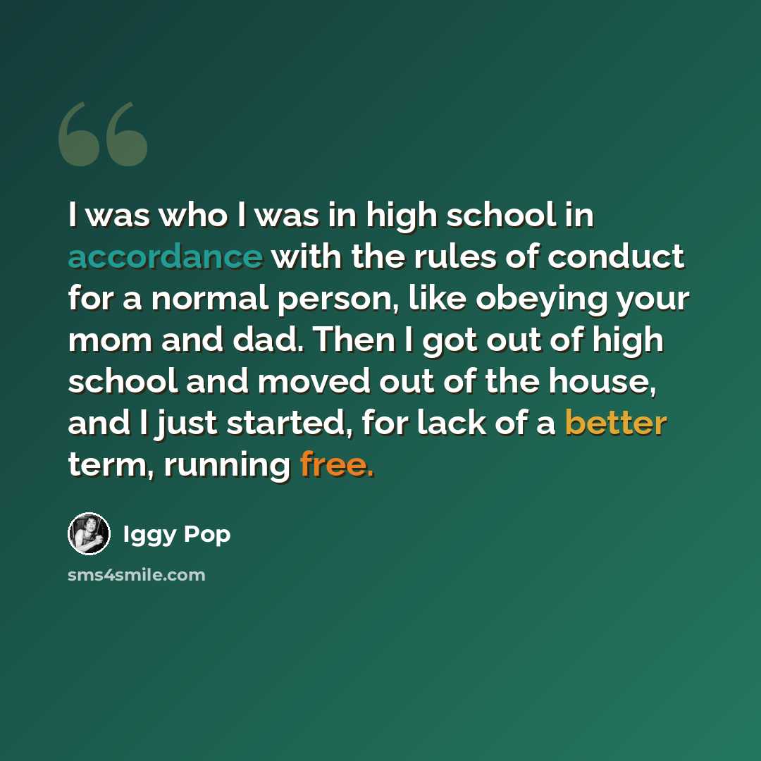 “I was who I was in high school in accordance with the rules of conduct for a normal person, like obeying your mom and dad. Then I got out of high school and moved out of the house, and I just started, for lack of a better term, running free.” quote by Iggy Pop