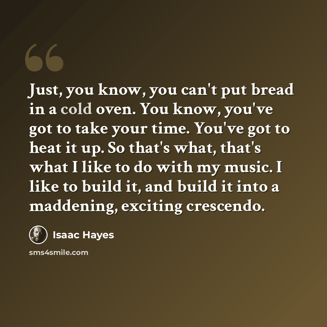 “Just, you know, you can't put bread in a cold oven. You know, you've got to take your time. You've got to heat it up. So that's what, that's what I like to do with my music. I like to build it, and build it into a maddening, exciting crescendo.” quote by Isaac Hayes