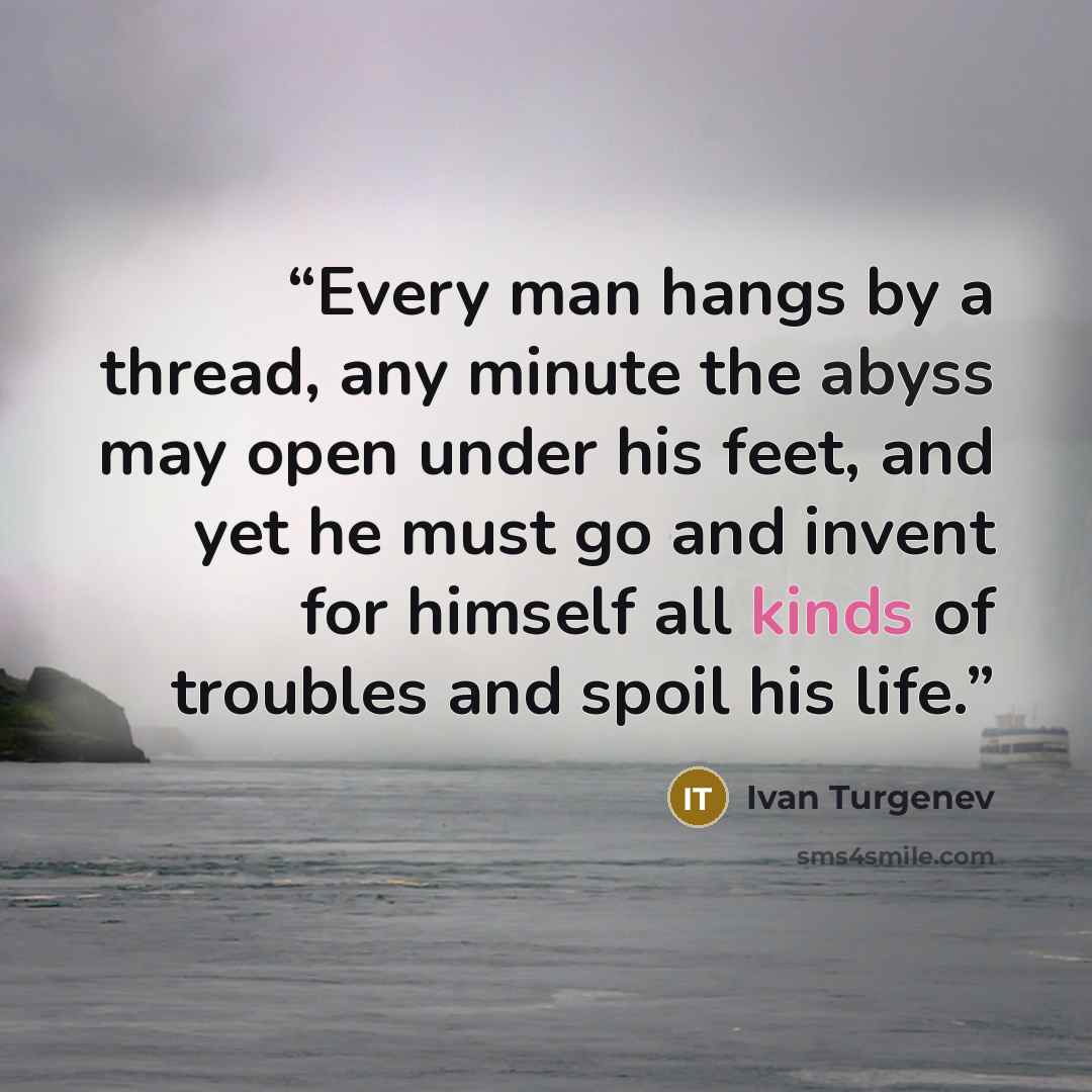 “Every man hangs by a thread, any minute the abyss may open under his feet, and yet he must go and invent for himself all kinds of troubles and spoil his life.” quote by Ivan Turgenev