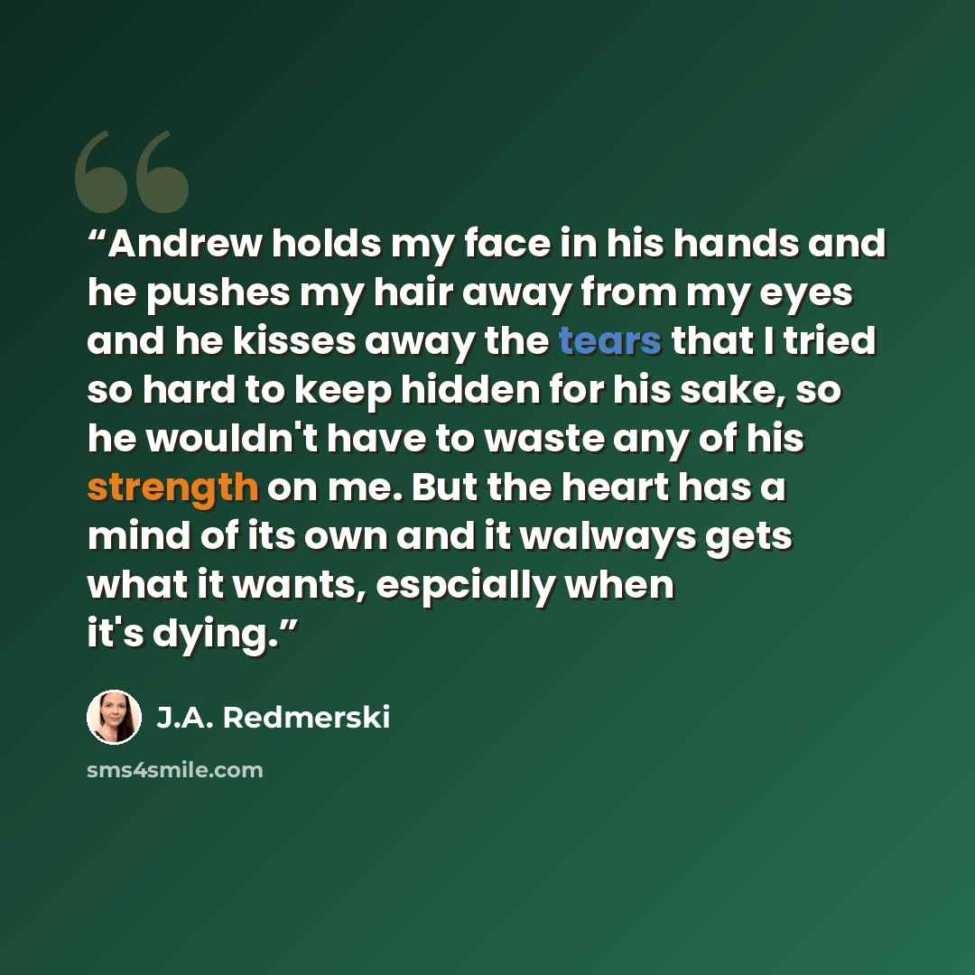 “Andrew holds my face in his hands and he pushes my hair away from my eyes and he kisses away the tears that I tried so hard to keep hidden for his sake, so he wouldn't have to waste any of his strength on me. But the heart has a mind of its own and it walways gets what it wants, espcially when…” quote by J.A. Redmerski