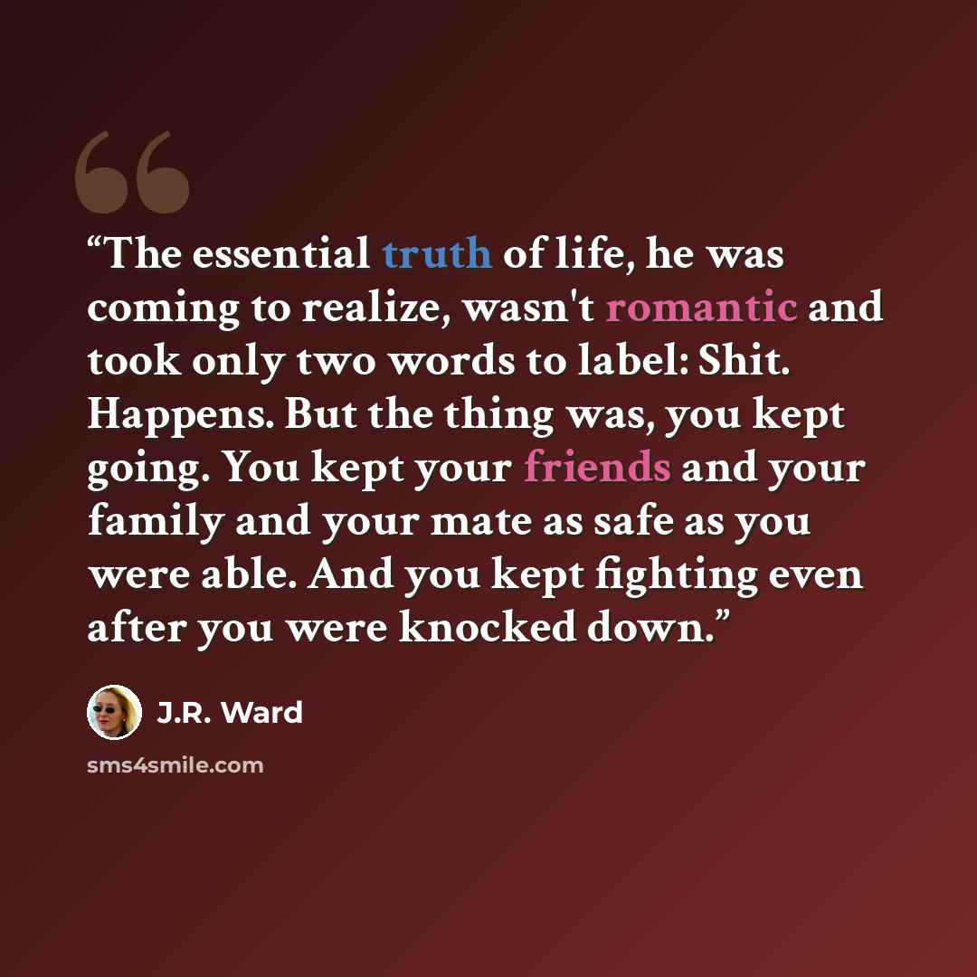 “The essential truth of life, he was coming to realize, wasn't romantic and took only two words to label: Shit. Happens. But the thing was, you kept going. You kept your friends and your family and your mate as safe as you were able. And you kept fighting even after you were knocked down.” quote by J.R. Ward